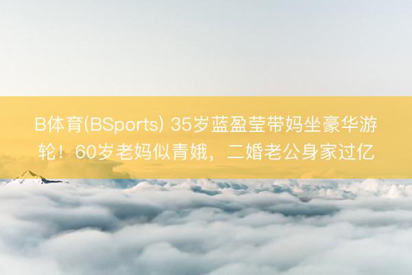 B体育(BSports) 35岁蓝盈莹带妈坐豪华游轮！60岁老妈似青娥，二婚老公身家过亿