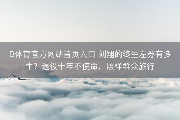 B体育官方网站首页入口 刘翔的终生左券有多牛？退役十年不使命，照样群众旅行