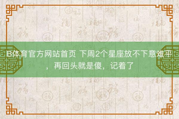 B体育官方网站首页 下周2个星座放不下意难平，再回头就是傻，记着了