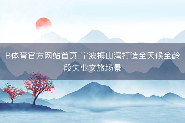 B体育官方网站首页 宁波梅山湾打造全天候全龄段失业文旅场景
