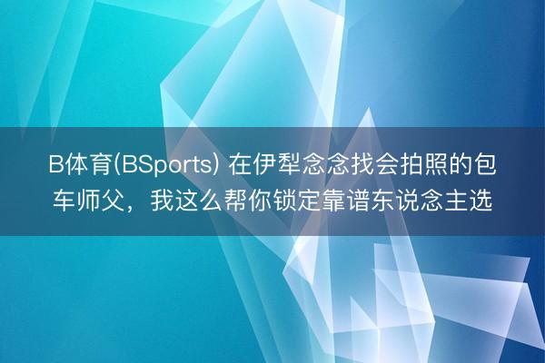 B体育(BSports) 在伊犁念念找会拍照的包车师父，我这么帮你锁定靠谱东说念主选