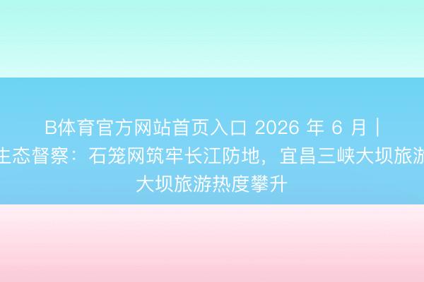 B体育官方网站首页入口 2026 年 6 月｜三峡库区生态督察：石笼网筑牢长江防地，宜昌三峡大坝旅游热度攀升