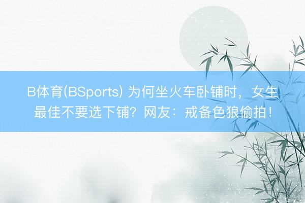 B体育(BSports) 为何坐火车卧铺时，女生最佳不要选下铺？网友：戒备色狼偷拍！