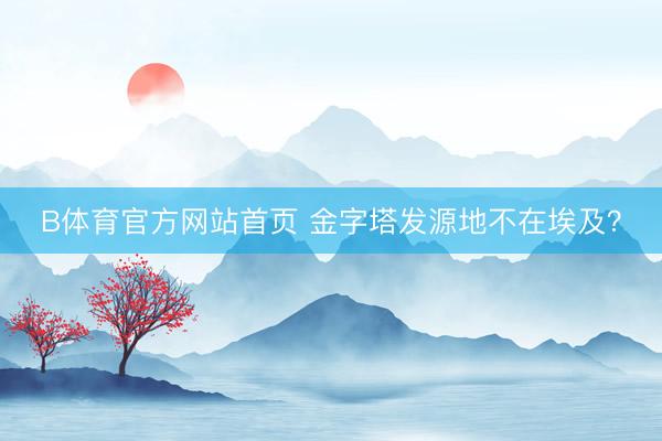 B体育官方网站首页 金字塔发源地不在埃及？