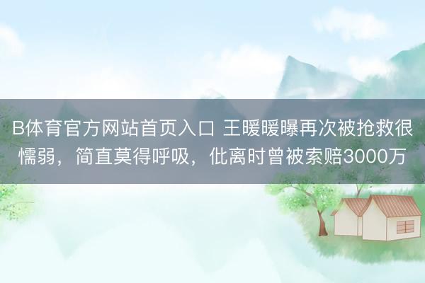 B体育官方网站首页入口 王暖暖曝再次被抢救很懦弱，简直莫得呼吸，仳离时曾被索赔3000万