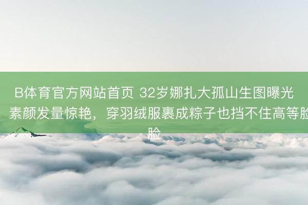 B体育官方网站首页 32岁娜扎大孤山生图曝光！素颜发量惊艳，穿羽绒服裹成粽子也挡不住高等脸