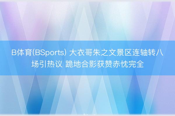 B体育(BSports) 大衣哥朱之文景区连轴转八场引热议 跪地合影获赞赤忱完全