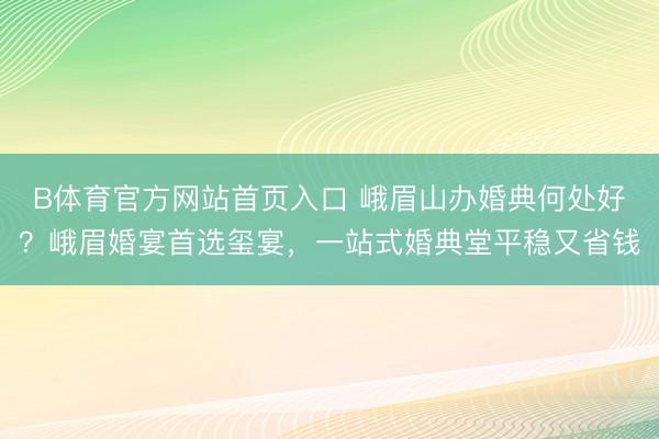B体育官方网站首页入口 峨眉山办婚典何处好？峨眉婚宴首选玺宴，一站式婚典堂平稳又省钱