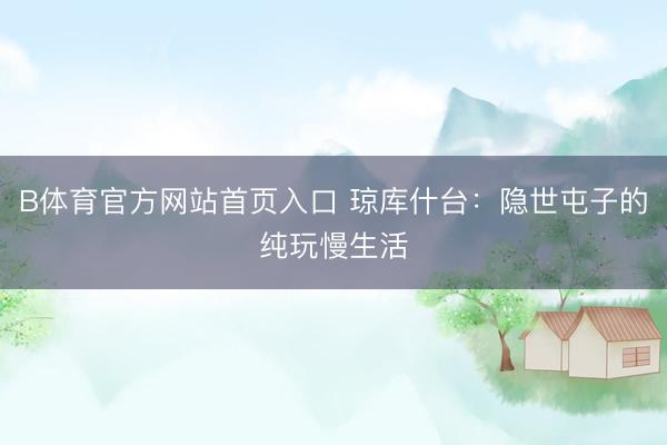 B体育官方网站首页入口 琼库什台：隐世屯子的纯玩慢生活