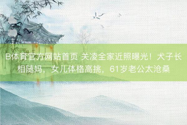 B体育官方网站首页 关凌全家近照曝光！犬子长相随妈，女儿体格高挑，61岁老公太沧桑