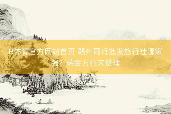 B体育官方网站首页 赣州同行批发旅行社哪家强？瑞金万行来赞理