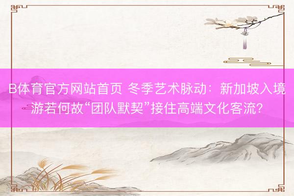 B体育官方网站首页 冬季艺术脉动：新加坡入境游若何故“团队默契”接住高端文化客流？