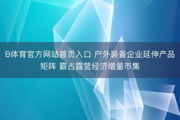 B体育官方网站首页入口 户外装备企业延伸产品矩阵 霸占露营经济增量市集