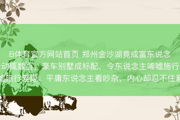 B体育官方网站首页 郑州金沙湖竟成富东说念主新宠，高尔夫场次费动辄数百，豪车别墅成标配，令东说念主唏嘘施行差距；平庸东说念主看吵杂，内心却忍不住襄理和激勉立志暖和