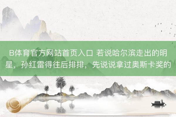 B体育官方网站首页入口 若说哈尔滨走出的明星，孙红雷得往后排排，先说说拿过奥斯卡奖的