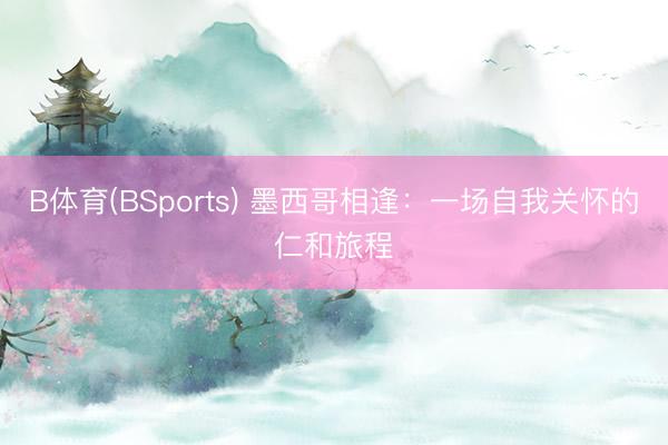 B体育(BSports) 墨西哥相逢：一场自我关怀的仁和旅程