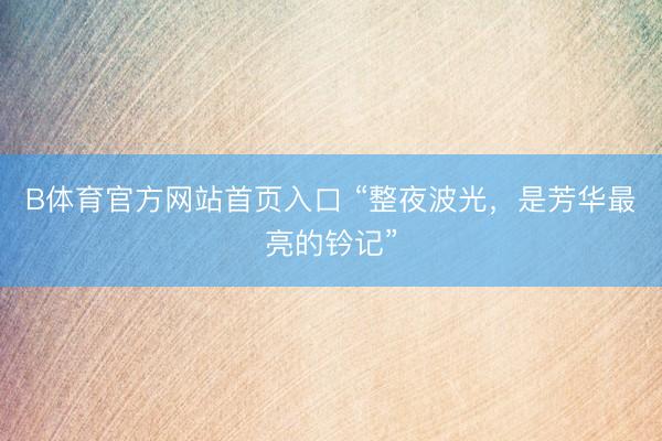 B体育官方网站首页入口 “整夜波光，是芳华最亮的钤记”