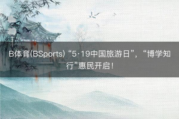 B体育(BSports) “5·19中国旅游日”，“博学知行”惠民开启！