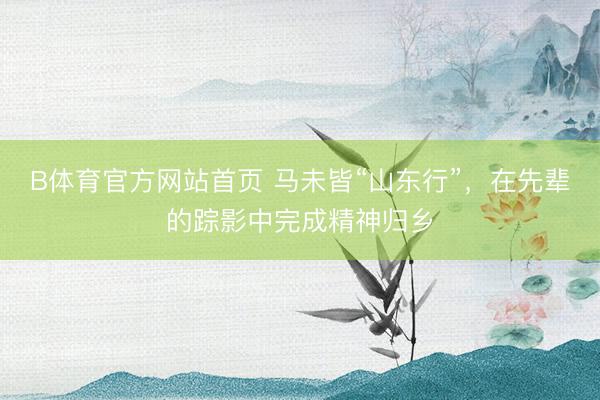 B体育官方网站首页 马未皆“山东行”，在先辈的踪影中完成精神归乡