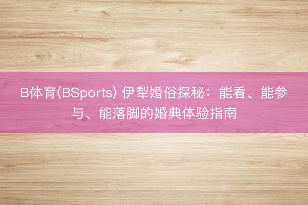 B体育(BSports) 伊犁婚俗探秘：能看、能参与、能落脚的婚典体验指南