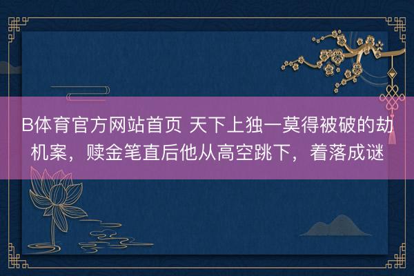 B体育官方网站首页 天下上独一莫得被破的劫机案，赎金笔直后他从高空跳下，着落成谜