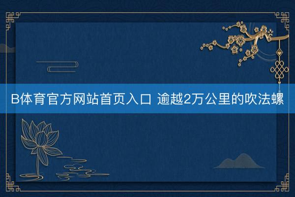 B体育官方网站首页入口 逾越2万公里的吹法螺
