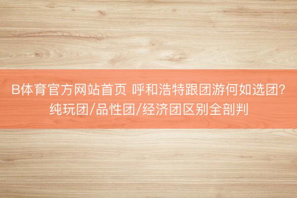 B体育官方网站首页 呼和浩特跟团游何如选团?纯玩团/品性团/经济团区别全剖判