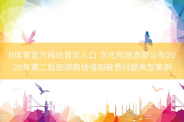 B体育官方网站首页入口 文化和旅游部公布2026年第二批旅游商场强制破费问题典型案例