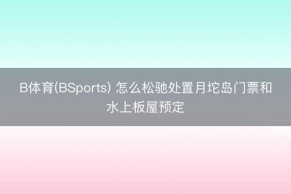 B体育(BSports) 怎么松驰处置月坨岛门票和水上板屋预定