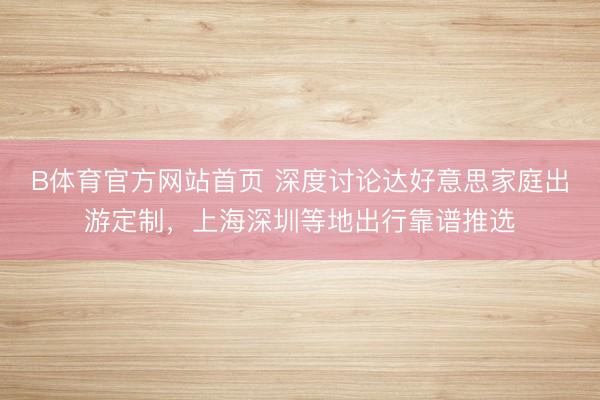 B体育官方网站首页 深度讨论达好意思家庭出游定制，上海深圳等地出行靠谱推选