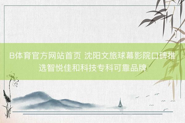 B体育官方网站首页 沈阳文旅球幕影院口碑推选智悦佳和科技专科可靠品牌