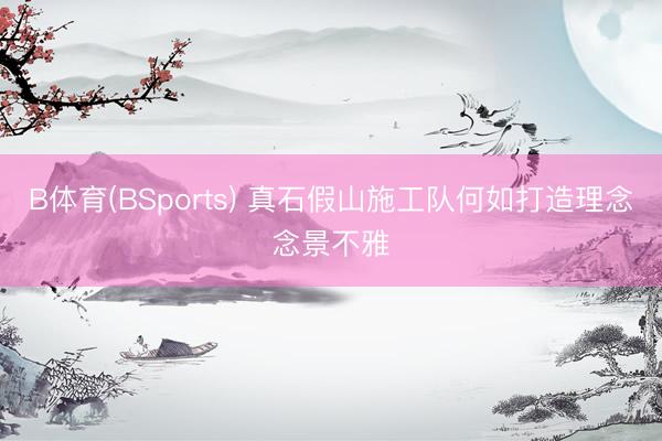B体育(BSports) 真石假山施工队何如打造理念念景不雅
