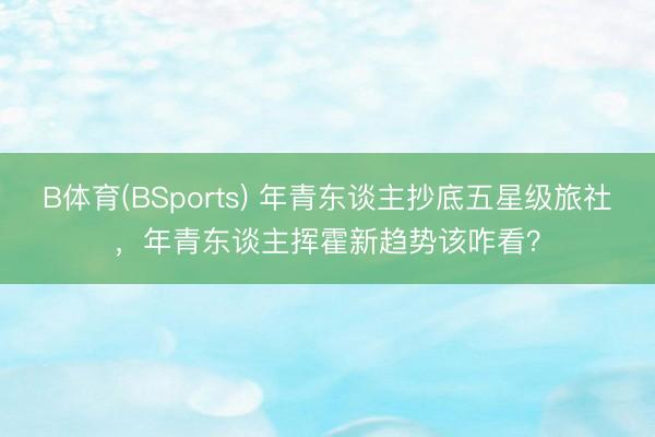 B体育(BSports) 年青东谈主抄底五星级旅社，年青东谈主挥霍新趋势该咋看？