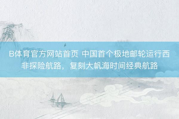 B体育官方网站首页 中国首个极地邮轮运行西非探险航路,复刻大帆海时间经典航路