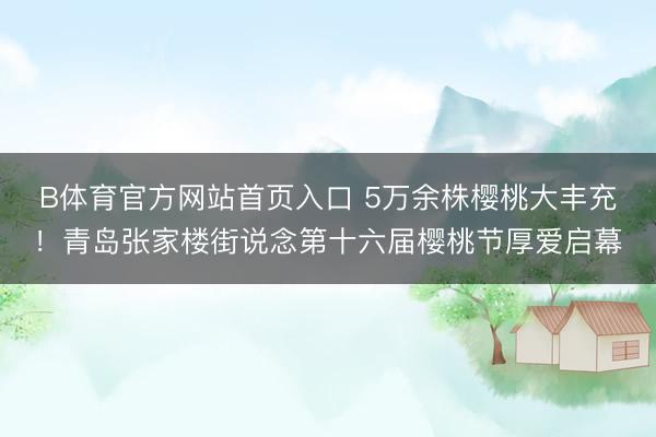 B体育官方网站首页入口 5万余株樱桃大丰充！青岛张家楼街说念第十六届樱桃节厚爱启幕