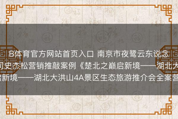 B体育官方网站首页入口 南京市夜鹭云东说念主工智能科技有限公司史杰松营销推敲案例《楚北之巅启新境——湖北大洪山4A景区生态旅游推介会全案营销筹备》