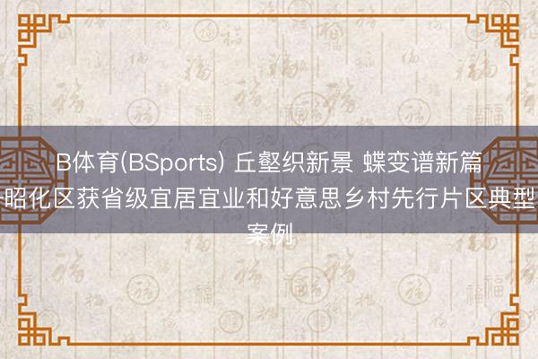 B体育(BSports) 丘壑织新景 蝶变谱新篇——昭化区获省级宜居宜业和好意思乡村先行片区典型案例