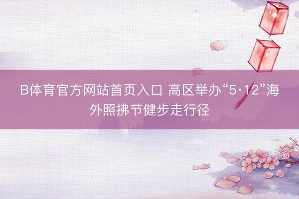 B体育官方网站首页入口 高区举办“5·12”海外照拂节健步走行径