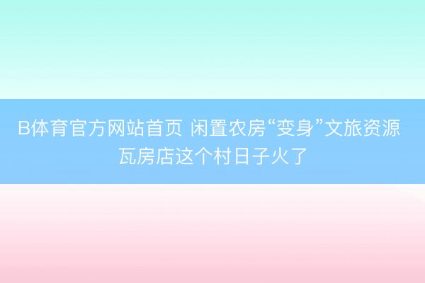 B体育官方网站首页 闲置农房“变身”文旅资源 瓦房店这个村日子火了