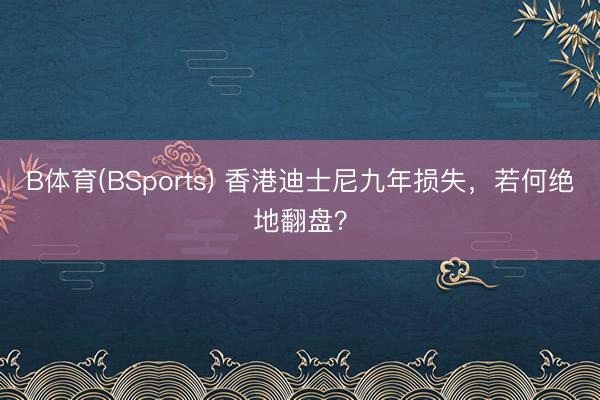B体育(BSports) 香港迪士尼九年损失,若何绝地翻盘?