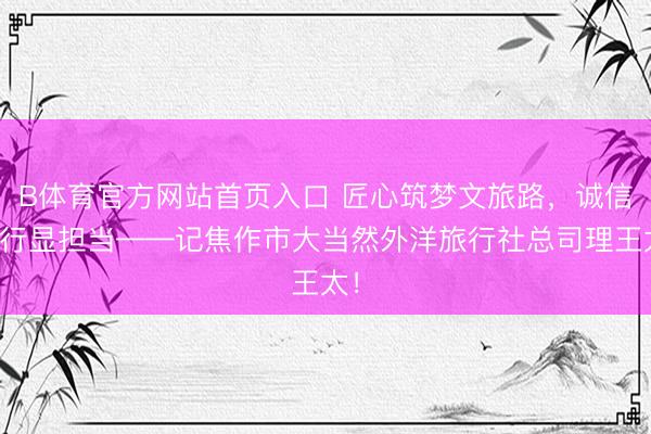 B体育官方网站首页入口 匠心筑梦文旅路，诚信笃行显担当——记焦作市大当然外洋旅行社总司理王太！