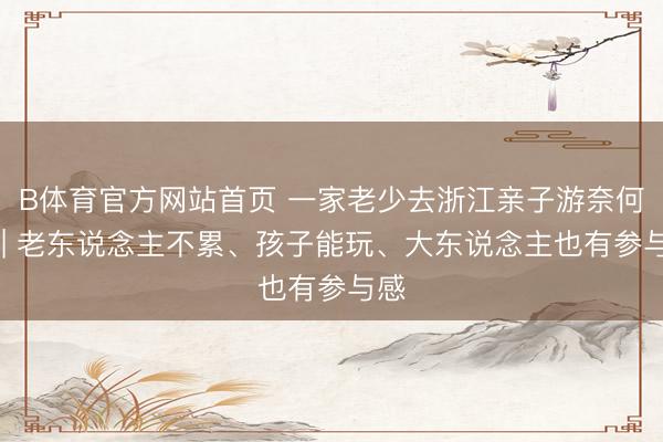 B体育官方网站首页 一家老少去浙江亲子游奈何选 | 老东说念主不累、孩子能玩、大东说念主也有参与感