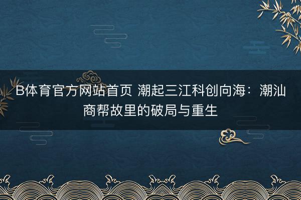 B体育官方网站首页 潮起三江科创向海：潮汕商帮故里的破局与重生