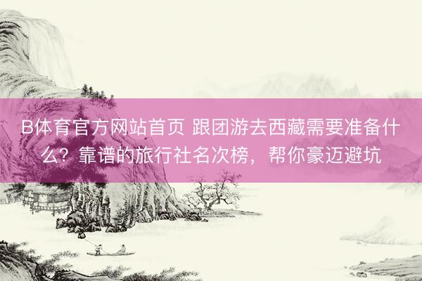 B体育官方网站首页 跟团游去西藏需要准备什么？靠谱的旅行社名次榜，帮你豪迈避坑