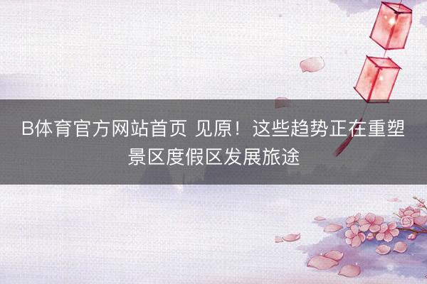 B体育官方网站首页 见原！这些趋势正在重塑景区度假区发展旅途