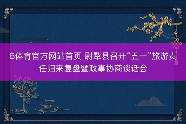B体育官方网站首页 尉犁县召开“五一”旅游责任归来复盘暨政事协商谈话会