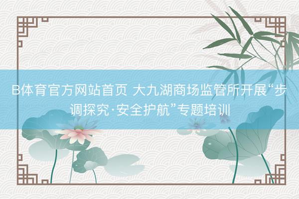 B体育官方网站首页 大九湖商场监管所开展“步调探究·安全护航”专题培训