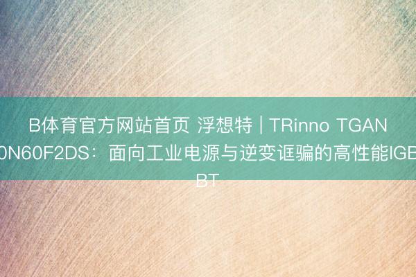 B体育官方网站首页 浮想特 | TRinno TGAN40N60F2DS：面向工业电源与逆变诓骗的高性能IGBT