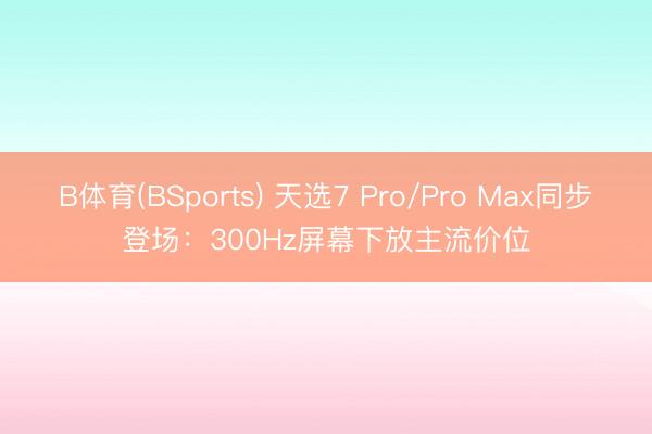 B体育(BSports) 天选7 Pro/Pro Max同步登场：300Hz屏幕下放主流价位