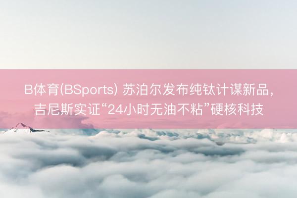 B体育(BSports) 苏泊尔发布纯钛计谋新品，吉尼斯实证“24小时无油不粘”硬核科技